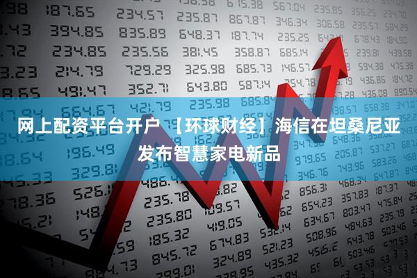 网上配资平台开户 【环球财经】海信在坦桑尼亚发布智慧家电新品