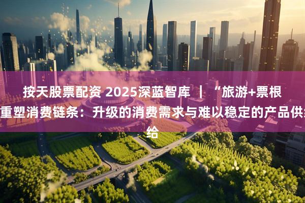 按天股票配资 2025深蓝智库 ｜ “旅游+票根”重塑消费链条：升级的消费需求与难以稳定的产品供给