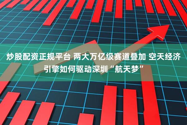 炒股配资正规平台 两大万亿级赛道叠加 空天经济引擎如何驱动深圳“航天梦”