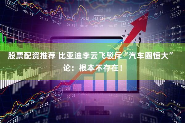 股票配资推荐 比亚迪李云飞驳斥“汽车圈恒大” 论：根本不存在！