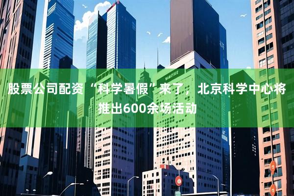 股票公司配资 “科学暑假”来了，北京科学中心将推出600余场活动