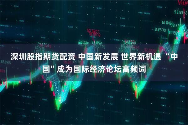 深圳股指期货配资 中国新发展 世界新机遇 “中国”成为国际经济论坛高频词