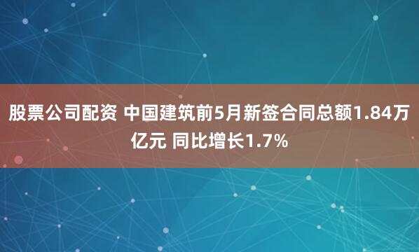 股票公司配资 中国建筑前5月新签合同总额1.84万亿元 同比增长1.7%