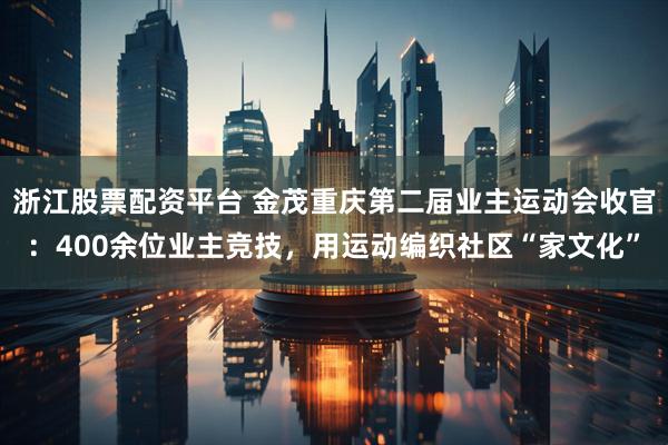 浙江股票配资平台 金茂重庆第二届业主运动会收官：400余位业主竞技，用运动编织社区“家文化”
