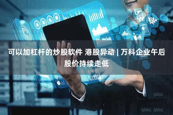 可以加杠杆的炒股软件 港股异动 | 万科企业午后股价持续走低