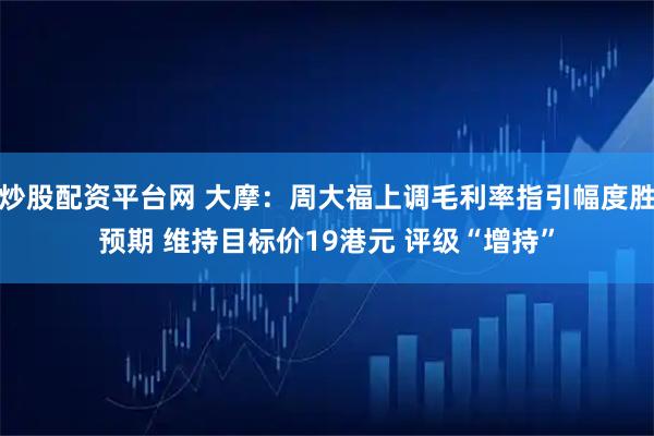 炒股配资平台网 大摩：周大福上调毛利率指引幅度胜预期 维持目标价19港元 评级“增持”